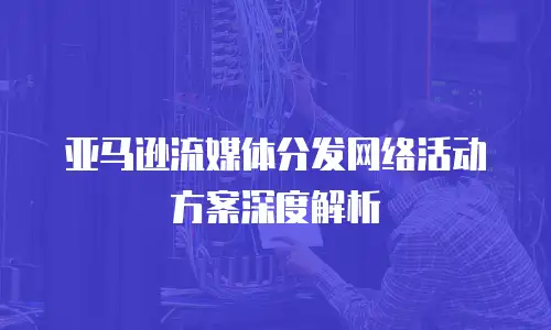 亚马逊流媒体分发网络活动方案深度解析