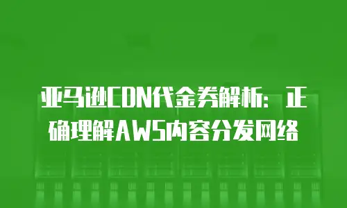 亚马逊CDN代金券解析：正确理解AWS内容分发网络