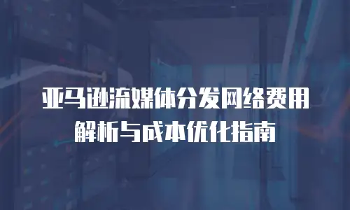 亚马逊流媒体分发网络费用解析与成本优化指南