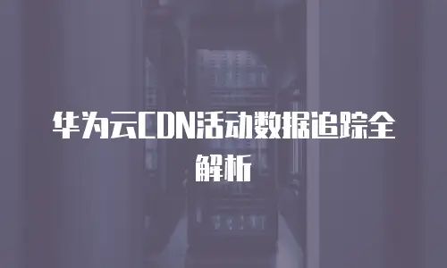 华为云CDN活动数据追踪全解析