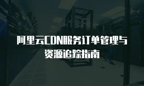 阿里云CDN服务订单管理与资源追踪指南