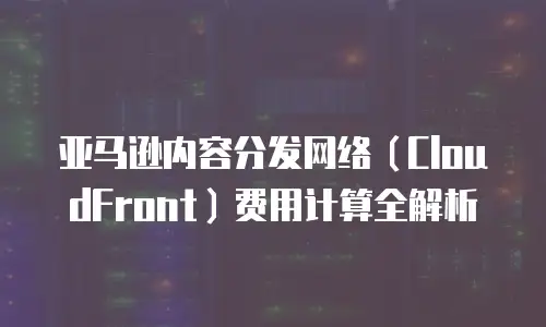 亚马逊内容分发网络（CloudFront）费用计算全解析