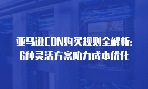 亚马逊CDN购买规则全解析：6种灵活方案助力成本优化