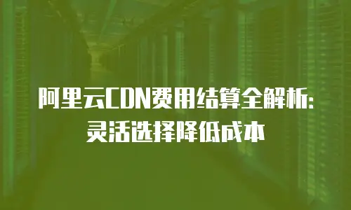 阿里云CDN费用结算全解析：灵活选择降低成本