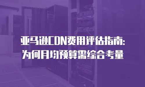 亚马逊CDN费用评估指南：为何月均预算需综合考量