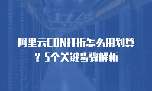 阿里云CDN打折怎么用划算？5个关键步骤解析
