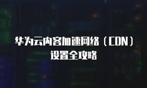华为云内容加速网络（CDN）设置全攻略