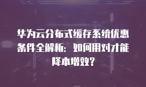 华为云分布式缓存系统优惠条件全解析：如何用对才能降本增效？