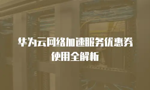 华为云网络加速服务优惠券使用全解析