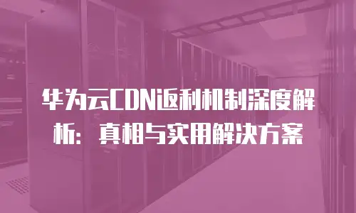 华为云CDN返利机制深度解析：真相与实用解决方案