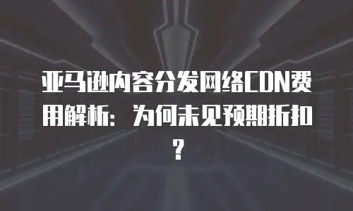 亚马逊内容分发网络CDN费用解析：为何未见预期折扣？