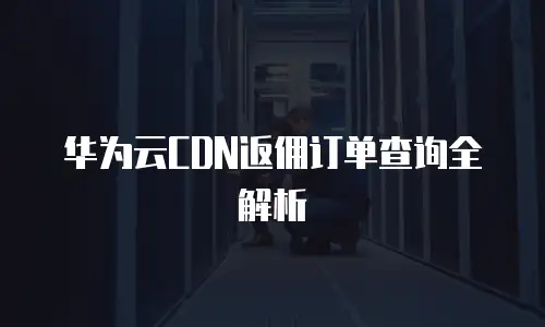 华为云CDN返佣订单查询全解析
