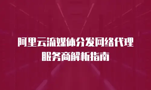 阿里云流媒体分发网络代理服务商解析指南
