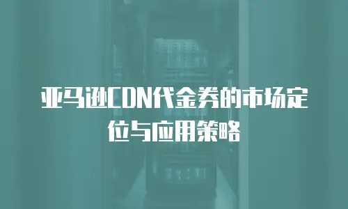 亚马逊CDN代金券的市场定位与应用策略