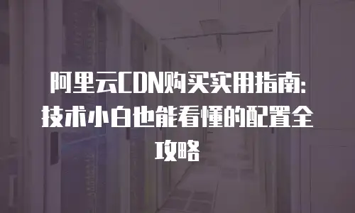阿里云CDN购买实用指南：技术小白也能看懂的配置全攻略