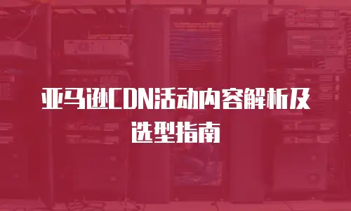 亚马逊CDN活动内容解析及选型指南