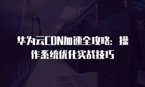 华为云CDN加速全攻略：操作系统优化实战技巧
