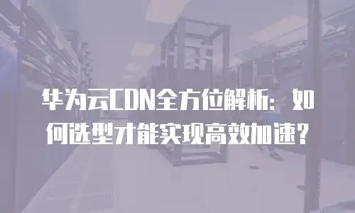 华为云CDN全方位解析：如何选型才能实现高效加速？