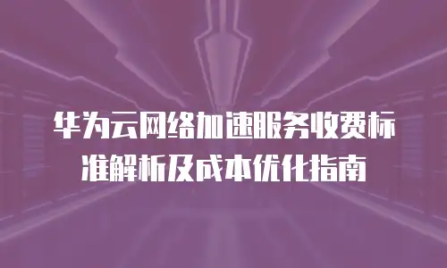 华为云网络加速服务收费标准解析及成本优化指南