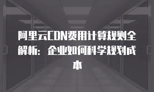 阿里云CDN费用计算规则全解析：企业如何科学规划成本