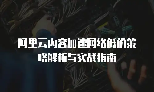 阿里云内容加速网络低价策略解析与实战指南