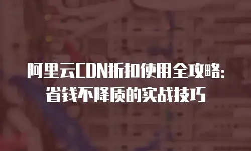阿里云CDN折扣使用全攻略：省钱不降质的实战技巧