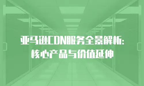 亚马逊CDN服务全景解析：核心产品与价值延伸