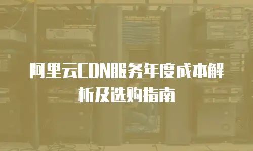 阿里云CDN服务年度成本解析及选购指南