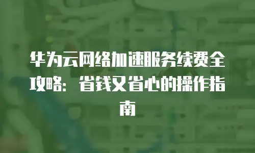 华为云网络加速服务续费全攻略：省钱又省心的操作指南