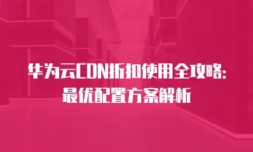 华为云CDN折扣使用全攻略：最优配置方案解析