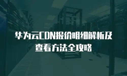 华为云CDN报价明细解析及查看方法全攻略