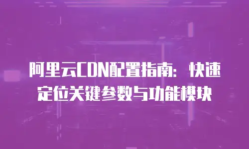 阿里云CDN配置指南：快速定位关键参数与功能模块