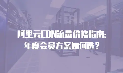 阿里云CDN流量价格指南：年度会员方案如何选？