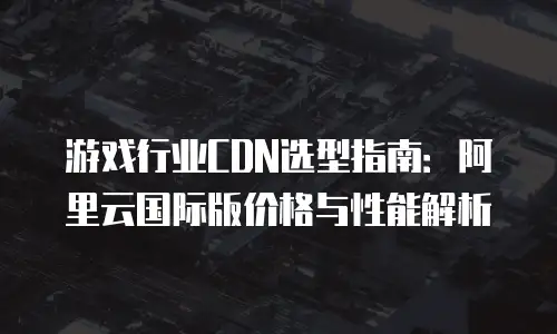 游戏行业CDN选型指南：阿里云国际版价格与性能解析