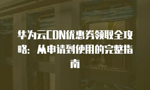 华为云CDN优惠券领取全攻略：从申请到使用的完整指南