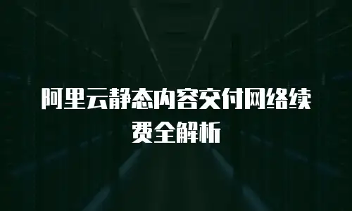 阿里云静态内容交付网络续费全解析
