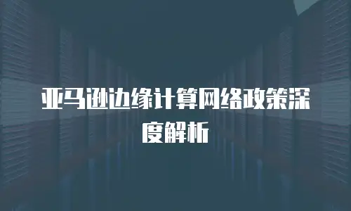 亚马逊边缘计算网络政策深度解析