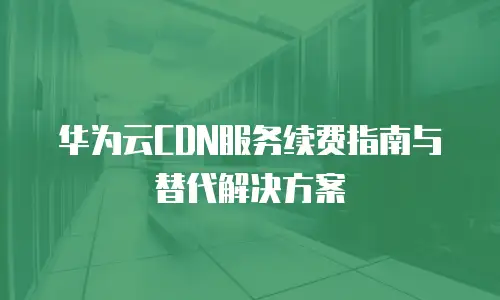 华为云CDN服务续费指南与替代解决方案