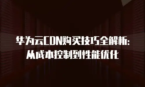 华为云CDN购买技巧全解析：从成本控制到性能优化