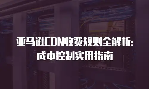 亚马逊CDN收费规则全解析：成本控制实用指南
