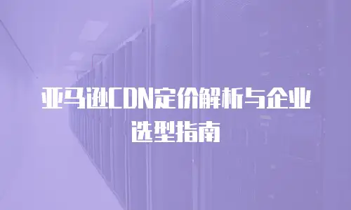 亚马逊CDN定价解析与企业选型指南