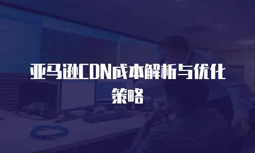 亚马逊CDN成本解析与优化策略