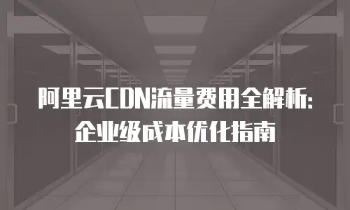 阿里云CDN流量费用全解析：企业级成本优化指南