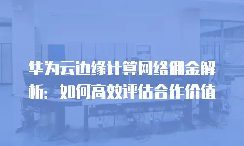 华为云边缘计算网络佣金解析：如何高效评估合作价值