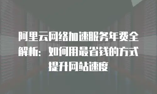 阿里云网络加速服务年费全解析：如何用最省钱的方式提升网站速度
