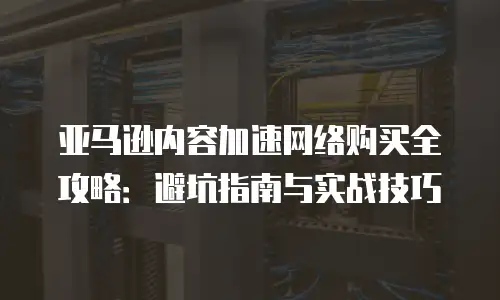 亚马逊内容加速网络购买全攻略：避坑指南与实战技巧