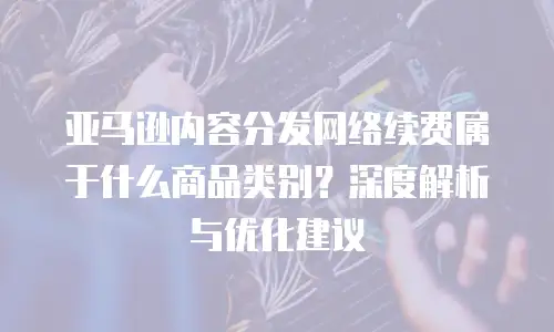 亚马逊内容分发网络续费属于什么商品类别？深度解析与优化建议