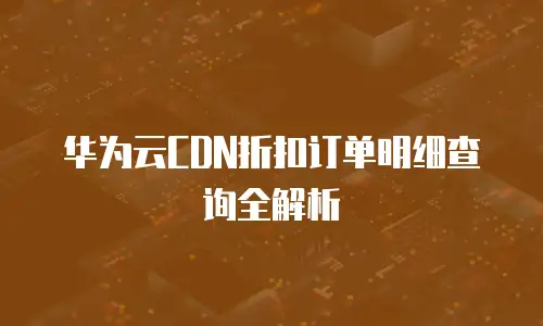 华为云CDN折扣订单明细查询全解析