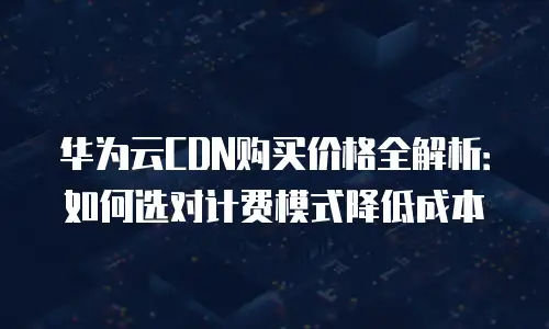 华为云CDN购买价格全解析：如何选对计费模式降低成本