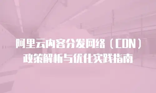 阿里云内容分发网络（CDN）政策解析与优化实践指南